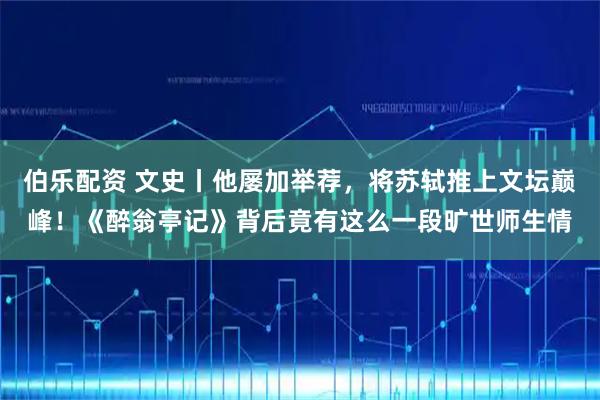 伯乐配资 文史丨他屡加举荐，将苏轼推上文坛巅峰！《醉翁亭记》背后竟有这么一段旷世师生情