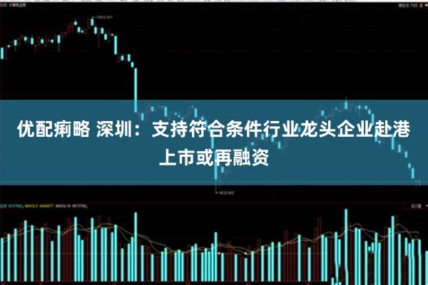 优配痢略 深圳：支持符合条件行业龙头企业赴港上市或再融资
