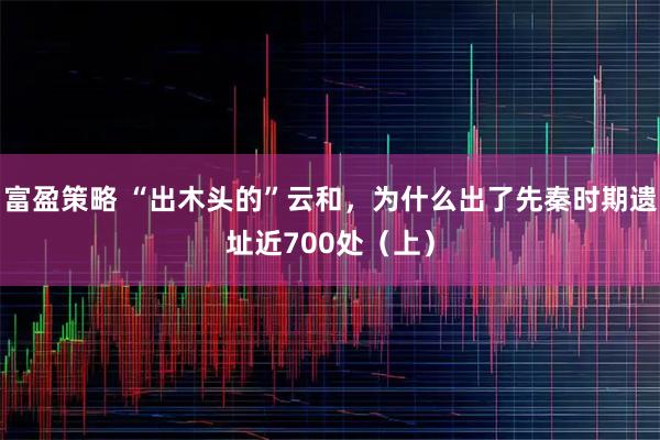 富盈策略 “出木头的”云和，为什么出了先秦时期遗址近700处（上）