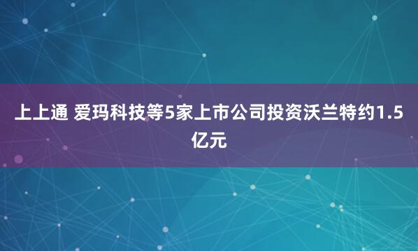上上通 爱玛科技等5家上市公司投资沃兰特约1.5亿元