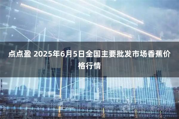 点点盈 2025年6月5日全国主要批发市场香蕉价格行情
