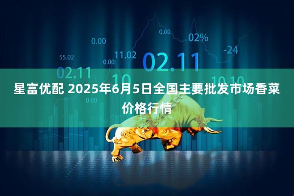 星富优配 2025年6月5日全国主要批发市场香菜价格行情