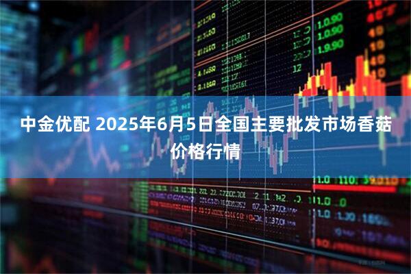 中金优配 2025年6月5日全国主要批发市场香菇价格行情