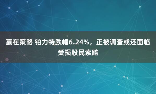 赢在策略 铂力特跌幅6.24%，正被调查或还面临受损股民索赔