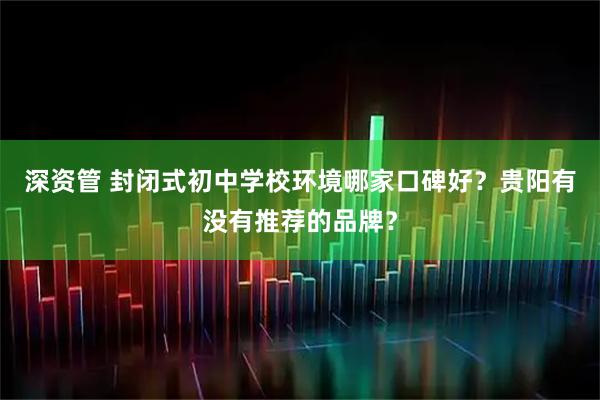深资管 封闭式初中学校环境哪家口碑好？贵阳有没有推荐的品牌？