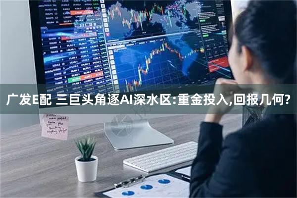 广发E配 三巨头角逐AI深水区:重金投入,回报几何?